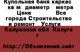 Купольная-баня-каркас 12 кв.м. диаметр 4 метра  › Цена ­ 32 000 - Все города Строительство и ремонт » Услуги   . Калужская обл.,Калуга г.